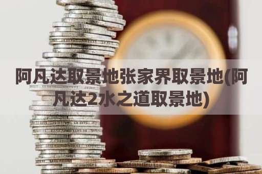 阿凡达取景地张家界取景地(阿凡达2水之道取景地)