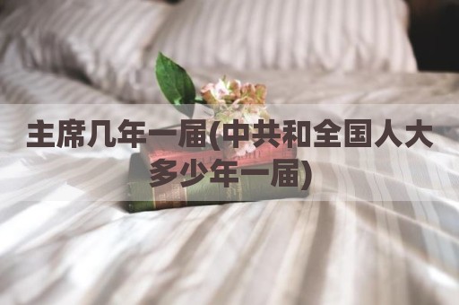 主席几年一届(中共和全国人大多少年一届)