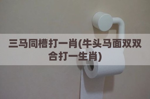 三马同槽打一肖(牛头马面双双合打一生肖)