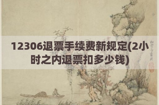 12306退票手续费新规定(2小时之内退票扣多少钱)