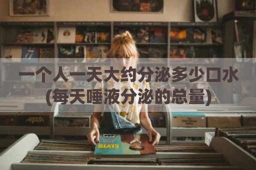 一个人一天大约分泌多少口水(每天唾液分泌的总量)