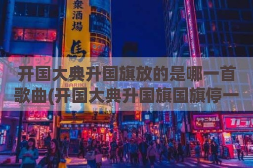 开国大典升国旗放的是哪一首歌曲(开国大典升国旗国旗停一下)