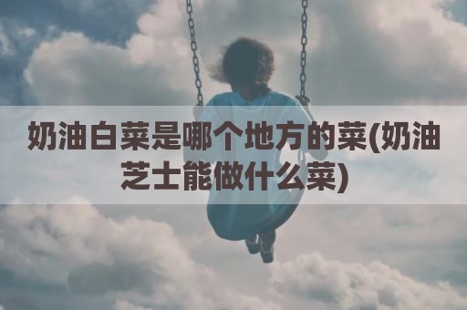 奶油白菜是哪个地方的菜(奶油芝士能做什么菜)