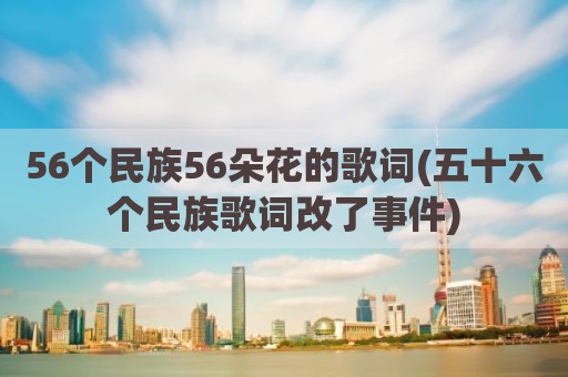 56个民族56朵花的歌词(五十六个民族歌词改了事件)