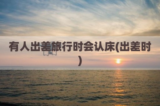 有人出差旅行时会认床(出差时)