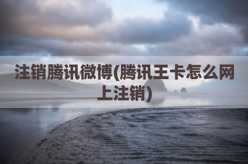 注销腾讯微博(腾讯王卡怎么网上注销)
