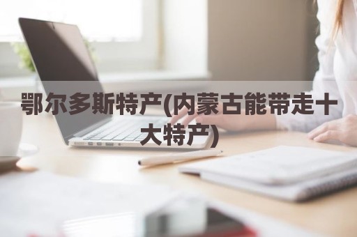 鄂尔多斯特产(内蒙古能带走十大特产)