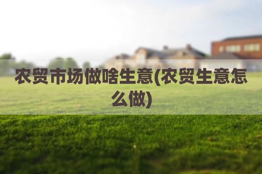 农贸市场做啥生意(农贸生意怎么做)