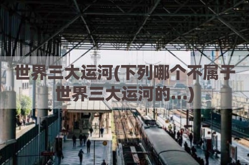 世界三大运河(下列哪个不属于世界三大运河的…)