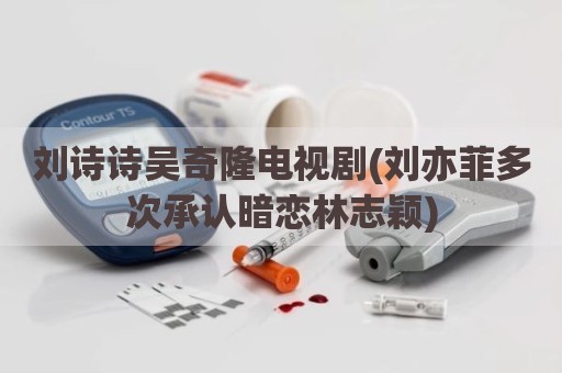 刘诗诗吴奇隆电视剧(刘亦菲多次承认暗恋林志颖)