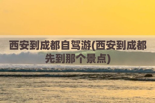 西安到成都自驾游(西安到成都先到那个景点)