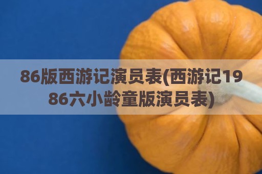 86版西游记演员表(西游记1986六小龄童版演员表)