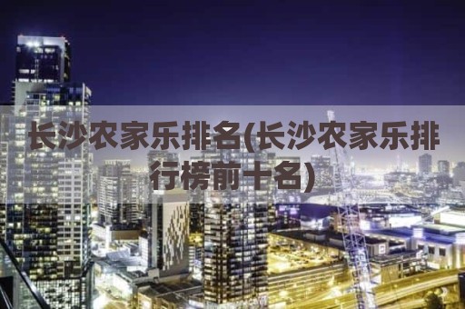 长沙农家乐排名(长沙农家乐排行榜前十名)