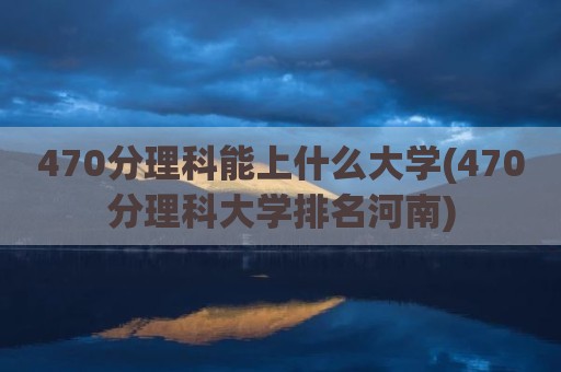 470分理科能上什么大学(470分理科大学排名河南)