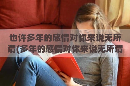 也许多年的感情对你来说无所谓(多年的感情对你来说无所谓谁唱的)
