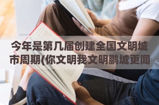 今年是第几届创建全国文明城市周期(你文明我文明鹏城更闻名)