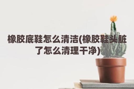 橡胶底鞋怎么清洁(橡胶鞋头脏了怎么清理干净)