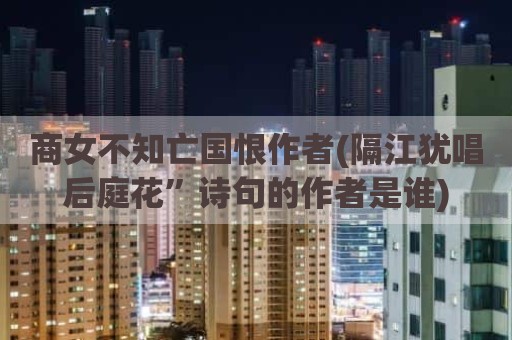 商女不知亡国恨作者(隔江犹唱后庭花”诗句的作者是谁)