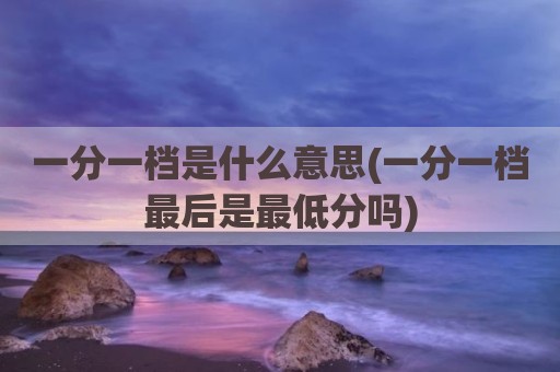 一分一档是什么意思(一分一档最后是最低分吗)