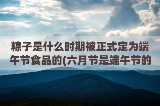 粽子是什么时期被正式定为端午节食品的(六月节是端午节的称呼吗)
