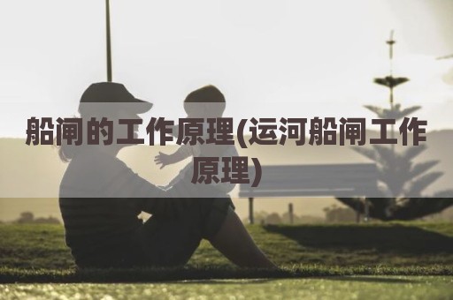 船闸的工作原理(运河船闸工作原理)