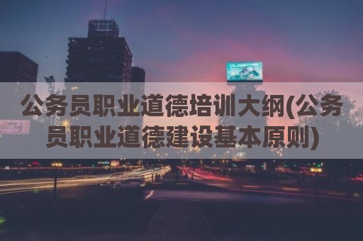 公务员职业道德培训大纲(公务员职业道德建设基本原则)