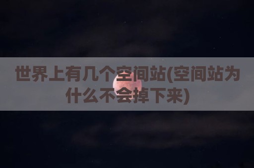 世界上有几个空间站(空间站为什么不会掉下来)