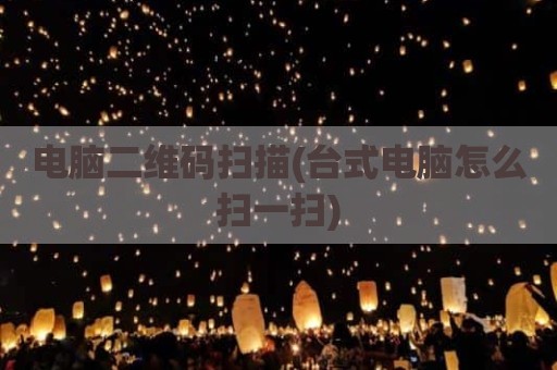 电脑二维码扫描(台式电脑怎么扫一扫)