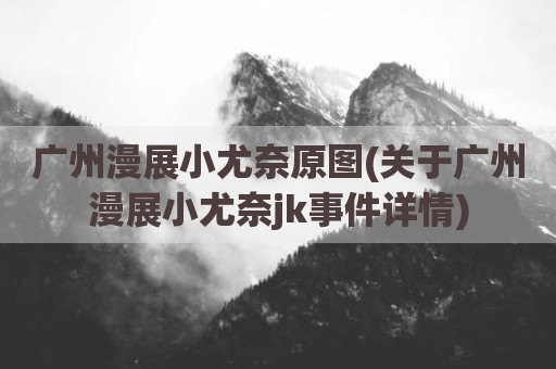 广州漫展小尤奈原图(关于广州漫展小尤奈jk事件详情)