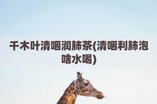 千木叶清咽润肺茶(清咽利肺泡啥水喝)
