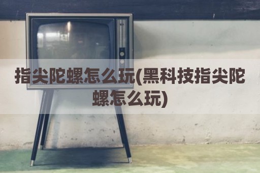 指尖陀螺怎么玩(黑科技指尖陀螺怎么玩)