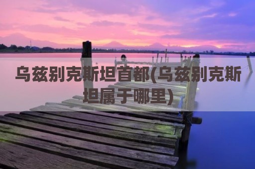 乌兹别克斯坦首都(乌兹别克斯坦属于哪里)