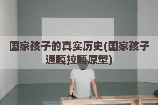 国家孩子的真实历史(国家孩子通嘎拉嘎原型)