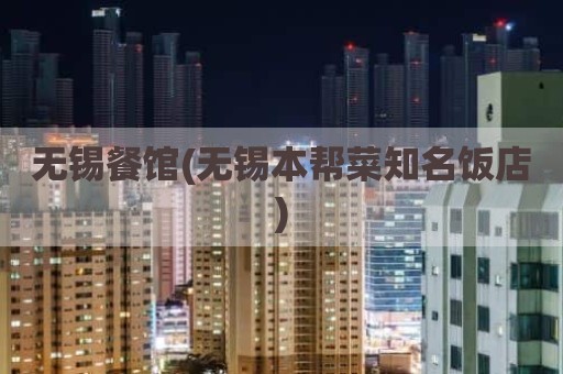 无锡餐馆(无锡本帮菜知名饭店)