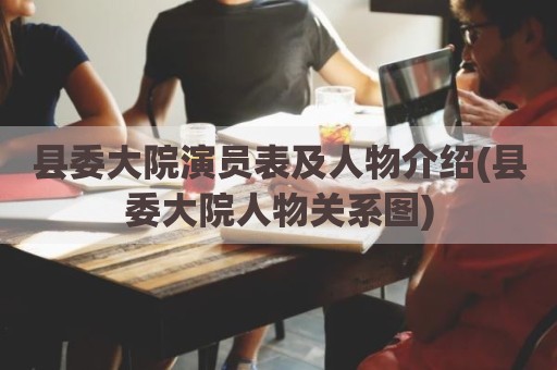 县委大院演员表及人物介绍(县委大院人物关系图)