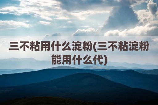 三不粘用什么淀粉(三不粘淀粉能用什么代)