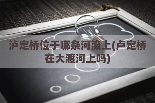 泸定桥位于哪条河流上(卢定桥在大渡河上吗)