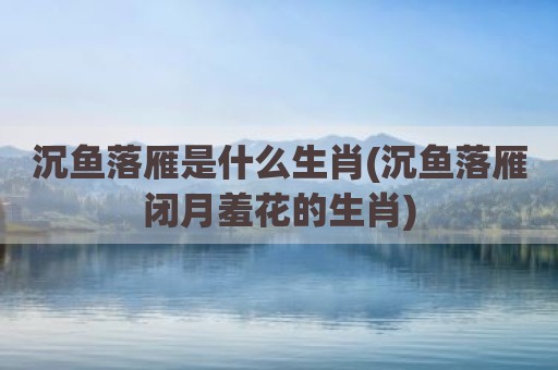 沉鱼落雁是什么生肖(沉鱼落雁闭月羞花的生肖)