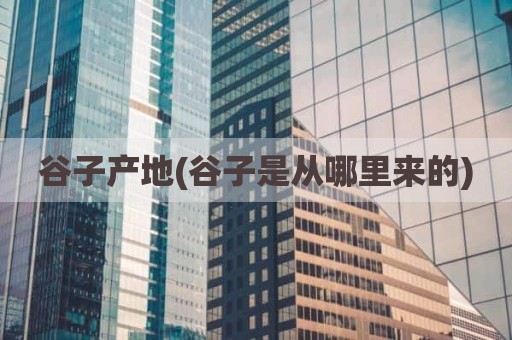 谷子产地(谷子是从哪里来的)