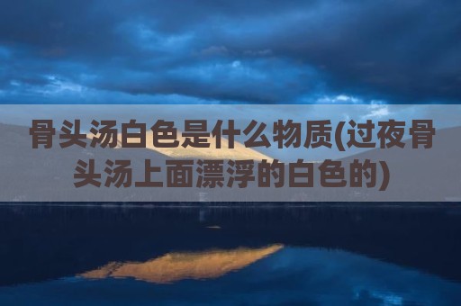 骨头汤白色是什么物质(过夜骨头汤上面漂浮的白色的)