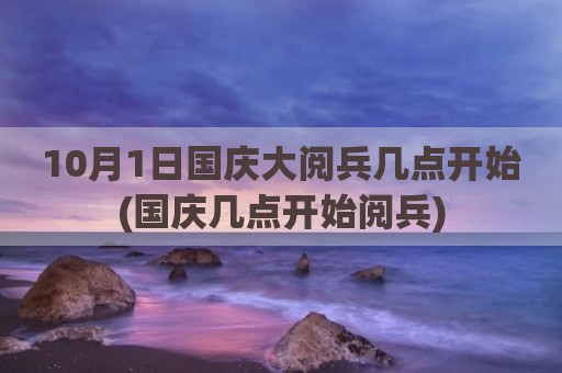 10月1日国庆大阅兵几点开始(国庆几点开始阅兵)