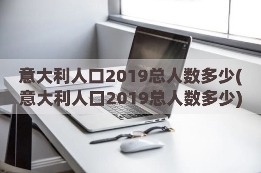 意大利人口2019总人数多少(意大利人口2019总人数多少)
