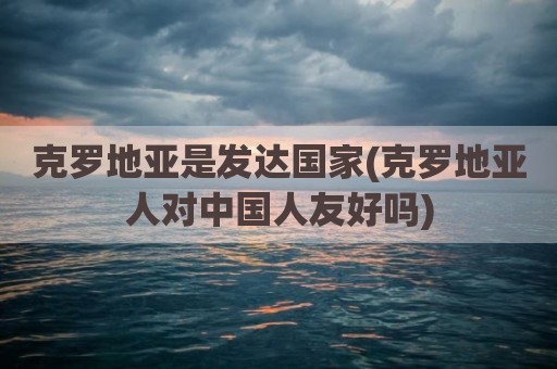 克罗地亚是发达国家(克罗地亚人对中国人友好吗)