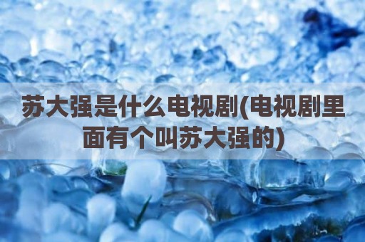 苏大强是什么电视剧(电视剧里面有个叫苏大强的)