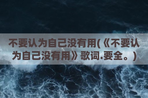 不要认为自己没有用(《不要认为自己没有用》歌词.要全。)