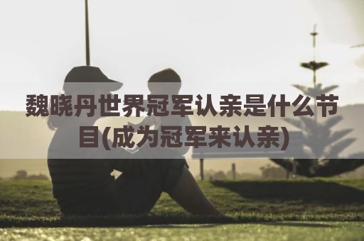 魏晓丹世界冠军认亲是什么节目(成为冠军来认亲)