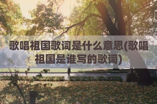 歌唱祖国歌词是什么意思(歌唱祖国是谁写的歌词)