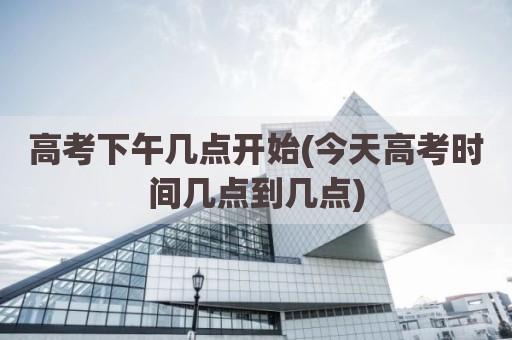 高考下午几点开始(今天高考时间几点到几点)