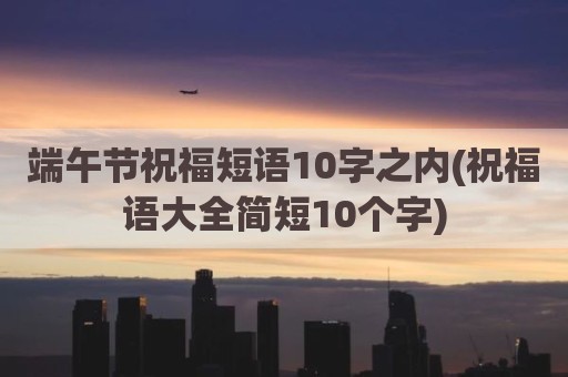端午节祝福短语10字之内(祝福语大全简短10个字)
