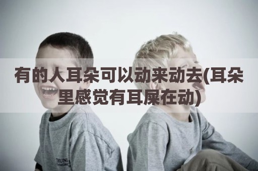 有的人耳朵可以动来动去(耳朵里感觉有耳屎在动)